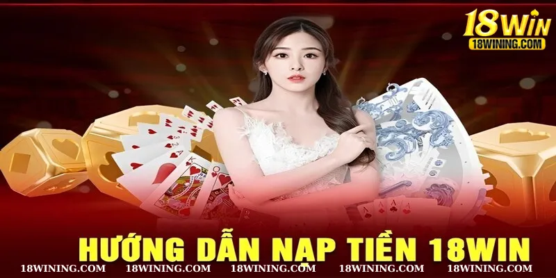 Quy trình nạp tiền 18WIN chính xác nhất qua các kênh